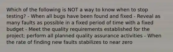 Which of the following is NOT a way to know when to stop testing? - When all bugs have been found and fixed - Reveal as many faults as possible in a fixed period of time with a fixed budget - Meet the quality requirements established for the project; perform all planned quality assurance activities - When the rate of finding new faults stabilizes to near zero