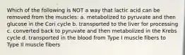 Which of the following is NOT a way that lactic acid can be removed from the muscles: a. metabolized to pyruvate and then glucose in the Cori cycle b. transported to the liver for processing c. converted back to pyruvate and then metabolized in the Krebs cycle d. transported in the blood from Type I muscle fibers to Type II muscle fibers