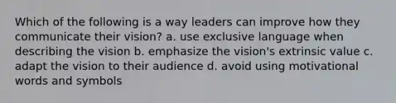 Which of the following is a way leaders can improve how they communicate their vision? a. use exclusive language when describing the vision b. emphasize the vision's extrinsic value c. adapt the vision to their audience d. avoid using motivational words and symbols