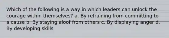 Which of the following is a way in which leaders can unlock the courage within themselves? a. By refraining from committing to a cause b. By staying aloof from others c. By displaying anger d. By developing skills