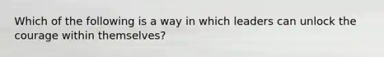 Which of the following is a way in which leaders can unlock the courage within themselves?