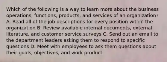 Which of the following is a way to learn more about the business operations, functions, products, and services of an organization? A. Read all of the job descriptions for every position within the organization B. Review available internal documents, external literature, and customer service surveys C. Send out an email to the department leaders asking them to respond to specific questions D. Meet with employees to ask them questions about their goals, objectives, and work product