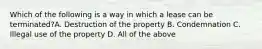 Which of the following is a way in which a lease can be terminated?A. Destruction of the property B. Condemnation C. Illegal use of the property D. All of the above