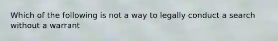 Which of the following is not a way to legally conduct a search without a warrant