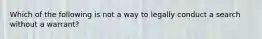 Which of the following is not a way to legally conduct a search without a warrant?