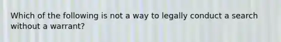 Which of the following is not a way to legally conduct a search without a warrant?