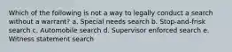 Which of the following is not a way to legally conduct a search without a warrant? a. Special needs search b. Stop-and-frisk search c. Automobile search d. Supervisor enforced search e. Witness statement search