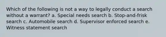 Which of the following is not a way to legally conduct a search without a warrant? a. Special needs search b. Stop-and-frisk search c. Automobile search d. Supervisor enforced search e. Witness statement search