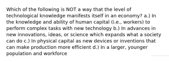 Which of the following is NOT a way that the level of technological knowledge manifests itself in an economy? a.) In the knowledge and ability of human capital (i.e., workers) to perform complex tasks with new technology b.) In advances in new innovations, ideas, or science which expands what a society can do c.) In physical capital as new devices or inventions that can make production more efficient d.) In a larger, younger population and workforce