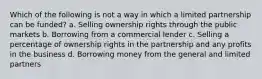 Which of the following is not a way in which a limited partnership can be funded? a. Selling ownership rights through the public markets b. Borrowing from a commercial lender c. Selling a percentage of ownership rights in the partnership and any profits in the business d. Borrowing money from the general and limited partners