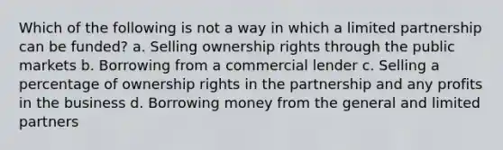 Which of the following is not a way in which a limited partnership can be funded? a. Selling ownership rights through the public markets b. Borrowing from a commercial lender c. Selling a percentage of ownership rights in the partnership and any profits in the business d. Borrowing money from the general and limited partners