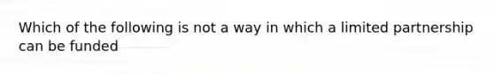 Which of the following is not a way in which a limited partnership can be funded