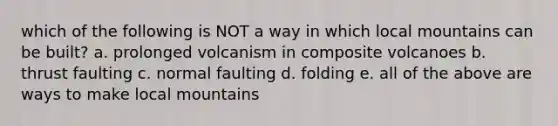 which of the following is NOT a way in which local mountains can be built? a. prolonged volcanism in composite volcanoes b. thrust faulting c. normal faulting d. folding e. all of the above are ways to make local mountains