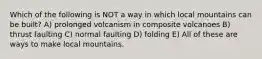 Which of the following is NOT a way in which local mountains can be built? A) prolonged volcanism in composite volcanoes B) thrust faulting C) normal faulting D) folding E) All of these are ways to make local mountains.