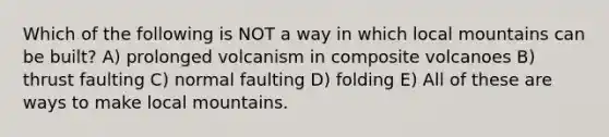 Which of the following is NOT a way in which local mountains can be built? A) prolonged volcanism in composite volcanoes B) thrust faulting C) normal faulting D) folding E) All of these are ways to make local mountains.