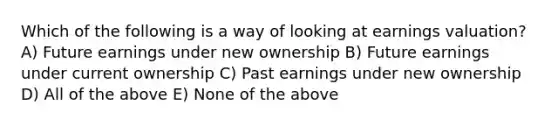 Which of the following is a way of looking at earnings valuation? A) Future earnings under new ownership B) Future earnings under current ownership C) Past earnings under new ownership D) All of the above E) None of the above