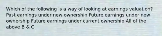 Which of the following is a way of looking at earnings valuation? Past earnings under new ownership Future earnings under new ownership Future earnings under current ownership All of the above B & C