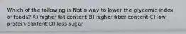 Which of the following is Not a way to lower the glycemic index of foods? A) higher fat content B) higher fiber content C) low protein content D) less sugar