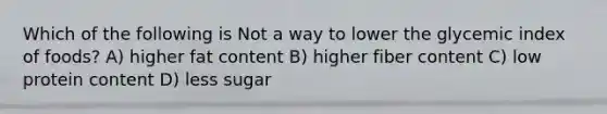 Which of the following is Not a way to lower the glycemic index of foods? A) higher fat content B) higher fiber content C) low protein content D) less sugar