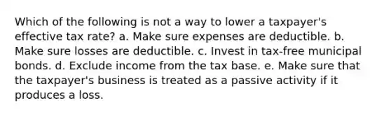 Which of the following is not a way to lower a taxpayer's effective tax rate? a. Make sure expenses are deductible. b. Make sure losses are deductible. c. Invest in tax-free municipal bonds. d. Exclude income from the tax base. e. Make sure that the taxpayer's business is treated as a passive activity if it produces a loss.