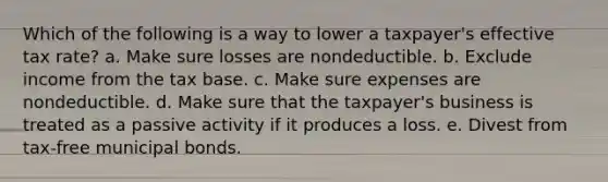 Which of the following is a way to lower a taxpayer's effective tax rate? a. Make sure losses are nondeductible. b. Exclude income from the tax base. c. Make sure expenses are nondeductible. d. Make sure that the taxpayer's business is treated as a passive activity if it produces a loss. e. Divest from tax-free municipal bonds.