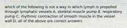 which of the following is not a way in which lymph is propelled through lymphatic vessels A. skeletal muscle pump B. respiratory pump C. rhythmic contraction of smooth muscle in the vessel wall D. all of the above are correct answers