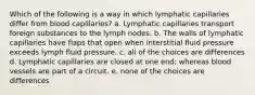 Which of the following is a way in which lymphatic capillaries differ from blood capillaries? a. Lymphatic capillaries transport foreign substances to the lymph nodes. b. The walls of lymphatic capillaries have flaps that open when interstitial fluid pressure exceeds lymph fluid pressure. c. all of the choices are differences d. Lymphatic capillaries are closed at one end; whereas blood vessels are part of a circuit. e. none of the choices are differences