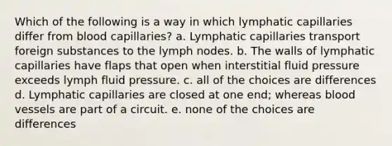 Which of the following is a way in which lymphatic capillaries differ from blood capillaries? a. Lymphatic capillaries transport foreign substances to the lymph nodes. b. The walls of lymphatic capillaries have flaps that open when interstitial fluid pressure exceeds lymph fluid pressure. c. all of the choices are differences d. Lymphatic capillaries are closed at one end; whereas blood vessels are part of a circuit. e. none of the choices are differences