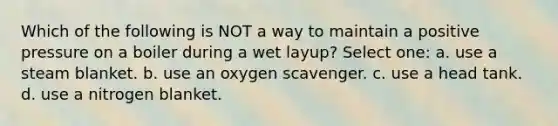 Which of the following is NOT a way to maintain a positive pressure on a boiler during a wet layup? Select one: a. use a steam blanket. b. use an oxygen scavenger. c. use a head tank. d. use a nitrogen blanket.