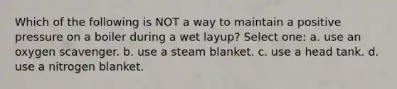 Which of the following is NOT a way to maintain a positive pressure on a boiler during a wet layup? Select one: a. use an oxygen scavenger. b. use a steam blanket. c. use a head tank. d. use a nitrogen blanket.