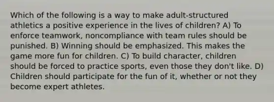 Which of the following is a way to make adult-structured athletics a positive experience in the lives of children? A) To enforce teamwork, noncompliance with team rules should be punished. B) Winning should be emphasized. This makes the game more fun for children. C) To build character, children should be forced to practice sports, even those they don't like. D) Children should participate for the fun of it, whether or not they become expert athletes.