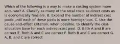 Which of the following is a way to make a costing system more accurate? A. Classify as many of the total costs as direct costs as is economically feasible. B. Expand the number of indirect cost pools until each of these pools is more homogenous. C. Use the cause-and-effect criterion, when possible, to identify the cost-allocation base for each indirect-cost pool. D. Both A and B are correct E. Both A and C are correct F. Both B and C are correct G. A, B, and C are correct