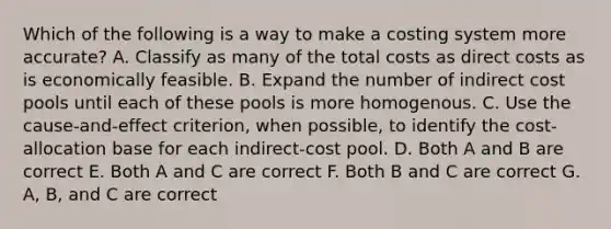 Which of the following is a way to make a costing system more accurate? A. Classify as many of the total costs as direct costs as is economically feasible. B. Expand the number of indirect cost pools until each of these pools is more homogenous. C. Use the cause-and-effect criterion, when possible, to identify the cost-allocation base for each indirect-cost pool. D. Both A and B are correct E. Both A and C are correct F. Both B and C are correct G. A, B, and C are correct