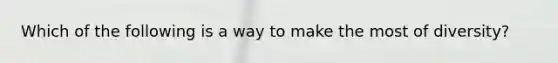 Which of the following is a way to make the most of diversity?