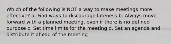 Which of the following is NOT a way to make meetings more effective? a. Find ways to discourage lateness b. Always move forward with a planned meeting, even if there is no defined purpose c. Set time limits for the meeting d. Set an agenda and distribute it ahead of the meeting