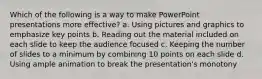 Which of the following is a way to make PowerPoint presentations more effective? a. Using pictures and graphics to emphasize key points b. Reading out the material included on each slide to keep the audience focused c. Keeping the number of slides to a minimum by combining 10 points on each slide d. Using ample animation to break the presentation's monotony