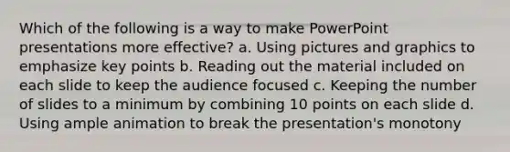 Which of the following is a way to make PowerPoint presentations more effective? a. Using pictures and graphics to emphasize key points b. Reading out the material included on each slide to keep the audience focused c. Keeping the number of slides to a minimum by combining 10 points on each slide d. Using ample animation to break the presentation's monotony