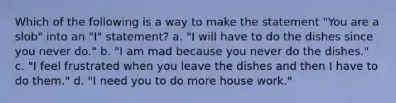 ​Which of the following is a way to make the statement "You are a slob" into an "I" statement? a. "I will have to do the dishes since you never do." b. "I am mad because you never do the dishes." c. "I feel frustrated when you leave the dishes and then I have to do them." d. "I need you to do more house work."