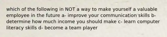 which of the following in NOT a way to make yourself a valuable employee in the future a- improve your communication skills b- determine how much income you should make c- learn computer literacy skills d- become a team player