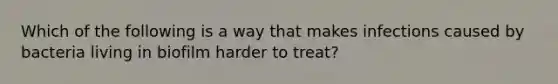 Which of the following is a way that makes infections caused by bacteria living in biofilm harder to treat?