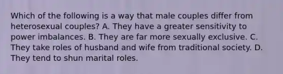 Which of the following is a way that male couples differ from heterosexual couples? A. They have a greater sensitivity to power imbalances. B. They are far more sexually exclusive. C. They take roles of husband and wife from traditional society. D. They tend to shun marital roles.