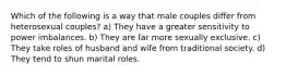 Which of the following is a way that male couples differ from heterosexual couples? a) They have a greater sensitivity to power imbalances. b) They are far more sexually exclusive. c) They take roles of husband and wife from traditional society. d) They tend to shun marital roles.