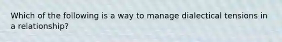 Which of the following is a way to manage dialectical tensions in a relationship?