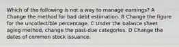 Which of the following is not a way to manage earnings? A Change the method for bad debt estimation. B Change the figure for the uncollectible percentage. C Under the balance sheet aging method, change the past-due categories. D Change the dates of common stock issuance.