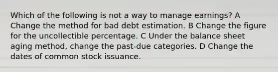 Which of the following is not a way to manage earnings? A Change the method for bad debt estimation. B Change the figure for the uncollectible percentage. C Under the balance sheet aging method, change the past-due categories. D Change the dates of common stock issuance.