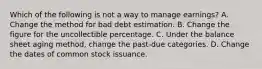 Which of the following is not a way to manage earnings? A. Change the method for bad debt estimation. B. Change the figure for the uncollectible percentage. C. Under the balance sheet aging method, change the past-due categories. D. Change the dates of common stock issuance.