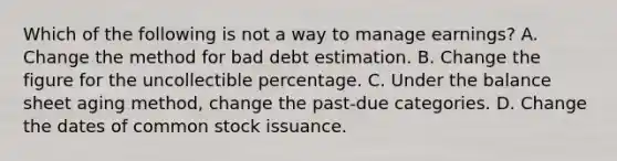 Which of the following is not a way to manage earnings? A. Change the method for bad debt estimation. B. Change the figure for the uncollectible percentage. C. Under the balance sheet aging method, change the past-due categories. D. Change the dates of common stock issuance.