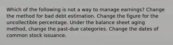 Which of the following is not a way to manage earnings? Change the method for bad debt estimation. Change the figure for the uncollectible percentage. Under the balance sheet aging method, change the past-due categories. Change the dates of common stock issuance.