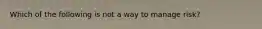Which of the following is not a way to manage risk?