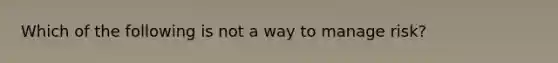 Which of the following is not a way to manage risk?